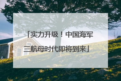 实力升级！中国海军三航母时代即将到来