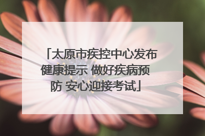 太原市疾控中心发布健康提示 做好疾病预防 安心迎接考试