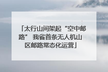 太行山间架起“空中邮路” 我省首条无人机山区邮路常态化运营