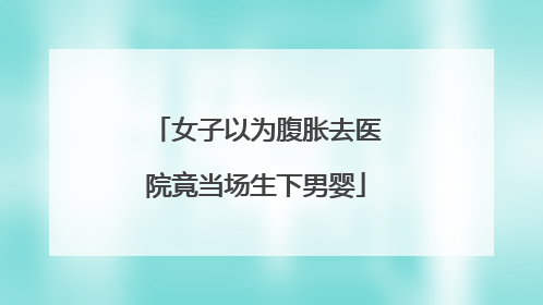 女子以为腹胀去医院竟当场生下男婴