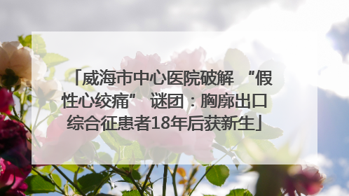 威海市中心医院破解 “假性心绞痛” 谜团：胸廓出口综合征患者18年后获新生