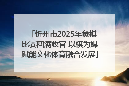 忻州市2025年象棋比赛圆满收官 以棋为媒赋能文化体育融合发展