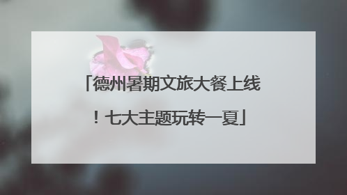 德州暑期文旅大餐上线！七大主题玩转一夏