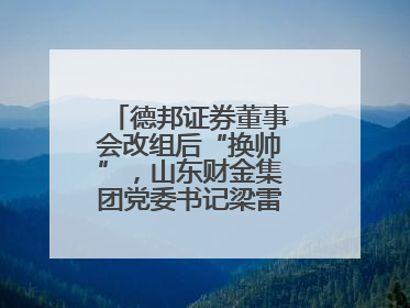 德邦证券董事会改组后“换帅”，山东财金集团党委书记梁雷出任董事长
