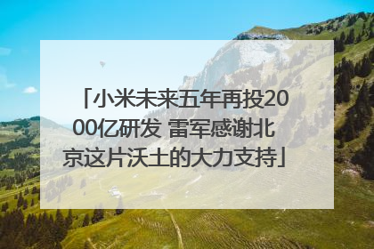 小米未来五年再投2000亿研发 雷军感谢北京这片沃土的大力支持