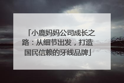 小鹿妈妈公司成长之路：从细节出发，打造国民信赖的牙线品牌