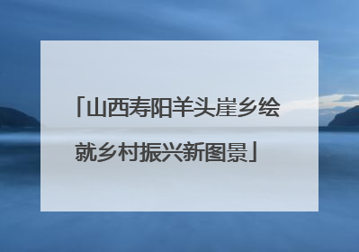 山西寿阳羊头崖乡绘就乡村振兴新图景
