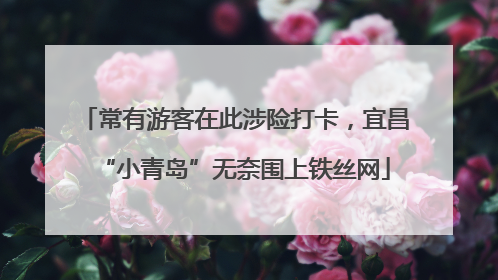 常有游客在此涉险打卡，宜昌“小青岛”无奈围上铁丝网