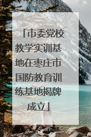 市委党校教学实训基地在枣庄市国防教育训练基地揭牌成立