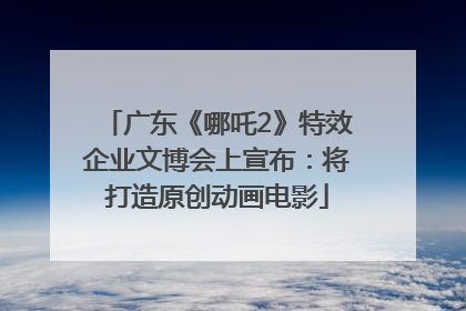 广东《哪吒2》特效企业文博会上宣布：将打造原创动画电影