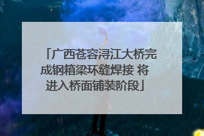 广西苍容浔江大桥完成钢箱梁环缝焊接 将进入桥面铺装阶段