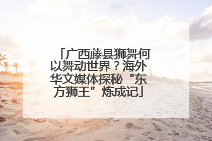 广西藤县狮舞何以舞动世界？海外华文媒体探秘“东方狮王”炼成记
