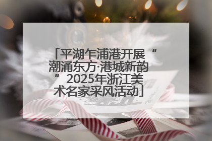 平湖乍浦港开展“潮涌东方·港城新韵”2025年浙江美术名家采风活动