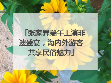 张家界端午上演非遗盛宴，海内外游客共享民俗魅力