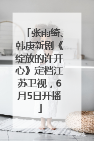 张雨绮、韩庚新剧《绽放的许开心》定档江苏卫视，6月5日开播