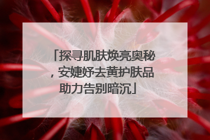 探寻肌肤焕亮奥秘，安婕妤去黄护肤品助力告别暗沉