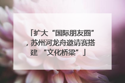 扩大“国际朋友圈”，苏州河龙舟邀请赛搭建 “文化桥梁”