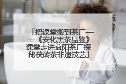 把课堂搬到茶厂——《安化黑茶品鉴》课堂走进益阳茶厂探秘茯砖茶非遗技艺