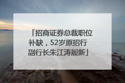 招商证券总裁职位补缺，52岁原招行副行长朱江涛履新