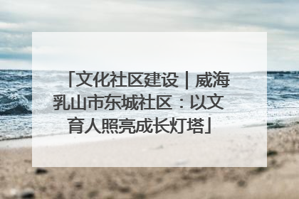 文化社区建设｜威海乳山市东城社区：以文育人照亮成长灯塔