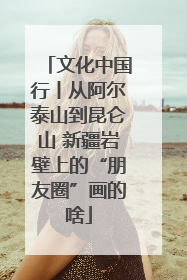 文化中国行丨从阿尔泰山到昆仑山 新疆岩壁上的“朋友圈”画的啥