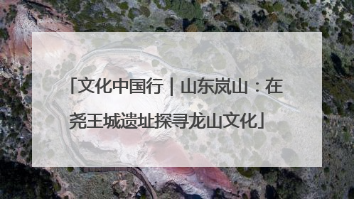 文化中国行｜山东岚山：在尧王城遗址探寻龙山文化