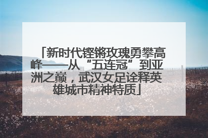 新时代铿锵玫瑰勇攀高峰——从“五连冠”到亚洲之巅，武汉女足诠释英雄城市精神特质