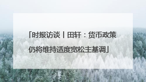 时报访谈丨田轩：货币政策仍将维持适度宽松主基调