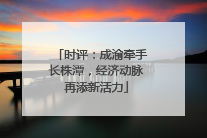 时评：成渝牵手长株潭，经济动脉再添新活力