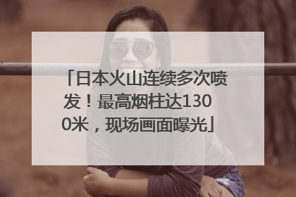 日本火山连续多次喷发！最高烟柱达1300米，现场画面曝光