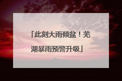 此刻大雨倾盆！芜湖暴雨预警升级