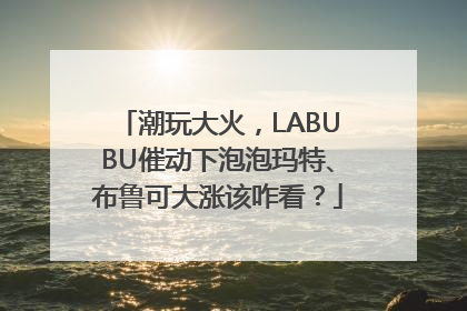 潮玩大火，LABUBU催动下泡泡玛特、布鲁可大涨该咋看？
