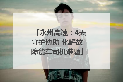 永州高速：4天守护协助 化解故障货车司机难题