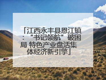 江西永丰县恩江镇：“书记领航”破困局 特色产业盘活集体经济新引擎