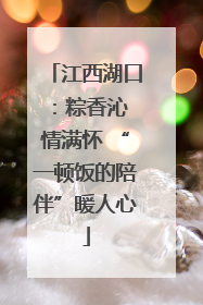 江西湖口：粽香沁 情满怀 “一顿饭的陪伴”暖人心