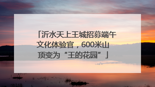 沂水天上王城招募端午文化体验官，600米山顶变为“王的花园”