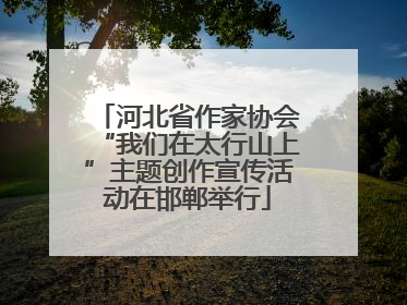 河北省作家协会“我们在太行山上”主题创作宣传活动在邯郸举行