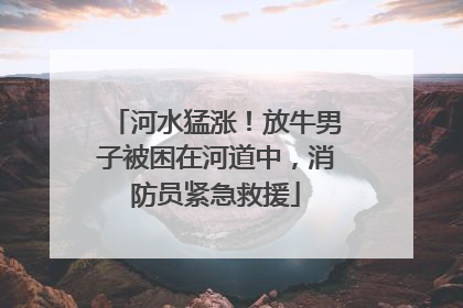 河水猛涨！放牛男子被困在河道中，消防员紧急救援