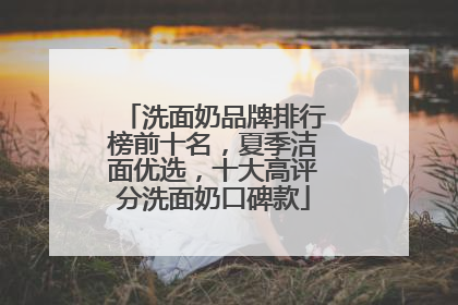 洗面奶品牌排行榜前十名，夏季洁面优选，十大高评分洗面奶口碑款