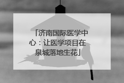 济南国际医学中心：让医学项目在泉城落地生花