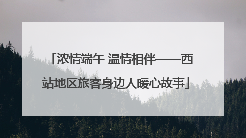 浓情端午 温情相伴——西站地区旅客身边人暖心故事