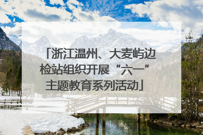 浙江温州、大麦屿边检站组织开展“六一”主题教育系列活动