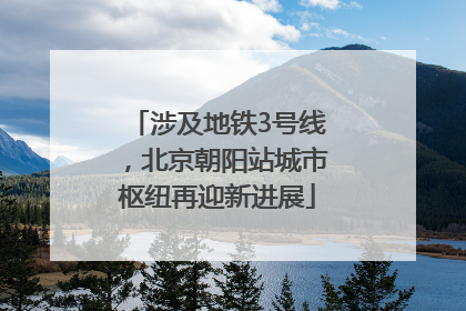 涉及地铁3号线，北京朝阳站城市枢纽再迎新进展
