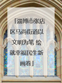 淄博市张店区马尚街道以文明为笔 绘就幸福民生新画卷
