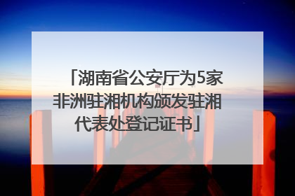 湖南省公安厅为5家非洲驻湘机构颁发驻湘代表处登记证书