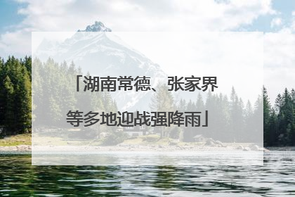 湖南常德、张家界等多地迎战强降雨