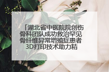 湖北省中医院院创伤骨科团队成功救治罕见骨纤维异常增殖症患者 3D打印技术助力精准矫形手术
