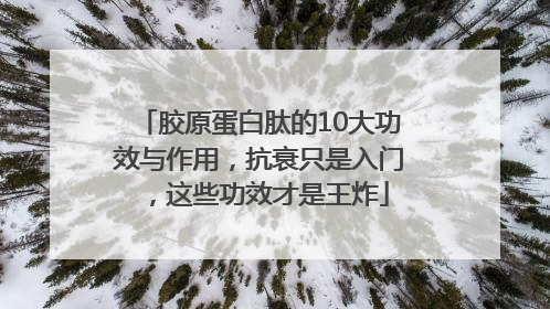 胶原蛋白肽的10大功效与作用，抗衰只是入门，这些功效才是王炸