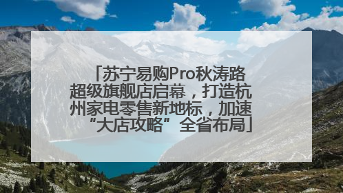 苏宁易购Pro秋涛路超级旗舰店启幕，打造杭州家电零售新地标，加速“大店攻略”全省布局