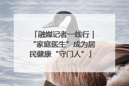 融媒记者一线行｜“家庭医生”成为居民健康“守门人”